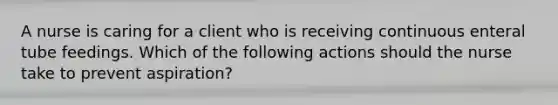 A nurse is caring for a client who is receiving continuous enteral tube feedings. Which of the following actions should the nurse take to prevent aspiration?