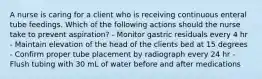 A nurse is caring for a client who is receiving continuous enteral tube feedings. Which of the following actions should the nurse take to prevent aspiration? - Monitor gastric residuals every 4 hr - Maintain elevation of the head of the clients bed at 15 degrees - Confirm proper tube placement by radiograph every 24 hr - Flush tubing with 30 mL of water before and after medications