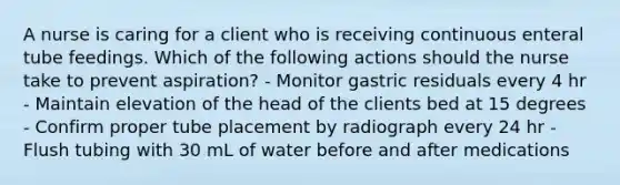 A nurse is caring for a client who is receiving continuous enteral tube feedings. Which of the following actions should the nurse take to prevent aspiration? - Monitor gastric residuals every 4 hr - Maintain elevation of the head of the clients bed at 15 degrees - Confirm proper tube placement by radiograph every 24 hr - Flush tubing with 30 mL of water before and after medications