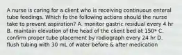 A nurse is caring for a client who is receiving continuous enteral tube feedings. Which fo the following actions should the nurse take to prevent aspiration? A. monitor gastric residual every 4 hr B. maintain elevation of the head of the client bed at 150* C. confirm proper tube placement by radiograph every 24 hr D. flush tubing with 30 mL of water before & after medication