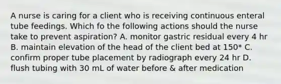 A nurse is caring for a client who is receiving continuous enteral tube feedings. Which fo the following actions should the nurse take to prevent aspiration? A. monitor gastric residual every 4 hr B. maintain elevation of the head of the client bed at 150* C. confirm proper tube placement by radiograph every 24 hr D. flush tubing with 30 mL of water before & after medication