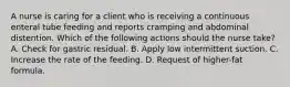 A nurse is caring for a client who is receiving a continuous enteral tube feeding and reports cramping and abdominal distention. Which of the following actions should the nurse take? A. Check for gastric residual. B. Apply low intermittent suction. C. Increase the rate of the feeding. D. Request of higher-fat formula.