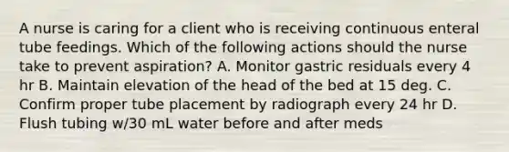 A nurse is caring for a client who is receiving continuous enteral tube feedings. Which of the following actions should the nurse take to prevent aspiration? A. Monitor gastric residuals every 4 hr B. Maintain elevation of the head of the bed at 15 deg. C. Confirm proper tube placement by radiograph every 24 hr D. Flush tubing w/30 mL water before and after meds