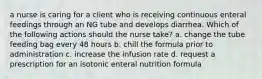 a nurse is caring for a client who is receiving continuous enteral feedings through an NG tube and develops diarrhea. Which of the following actions should the nurse take? a. change the tube feeding bag every 48 hours b. chill the formula prior to administration c. increase the infusion rate d. request a prescription for an isotonic enteral nutrition formula