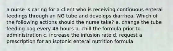 a nurse is caring for a client who is receiving continuous enteral feedings through an NG tube and develops diarrhea. Which of the following actions should the nurse take? a. change the tube feeding bag every 48 hours b. chill the formula prior to administration c. increase the infusion rate d. request a prescription for an isotonic enteral nutrition formula