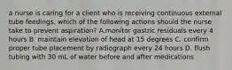 a nurse is caring for a client who is receiving continuous external tube feedings. which of the following actions should the nurse take to prevent aspiration? A.monitor gastric residuals every 4 hours B. maintain elevation of head at 15 degrees C. confirm proper tube placement by radiograph every 24 hours D. flush tubing with 30 mL of water before and after medications