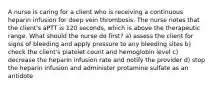 A nurse is caring for a client who is receiving a continuous heparin infusion for deep vein thrombosis. The nurse notes that the client's aPTT is 120 seconds, which is above the therapeutic range. What should the nurse do first? a) assess the client for signs of bleeding and apply pressure to any bleeding sites b) check the client's platelet count and hemoglobin level c) decrease the heparin infusion rate and notify the provider d) stop the heparin infusion and administer protamine sulfate as an antidote