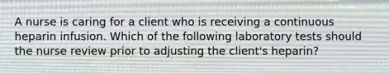 A nurse is caring for a client who is receiving a continuous heparin infusion. Which of the following laboratory tests should the nurse review prior to adjusting the client's heparin?