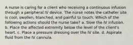 A nurse is caring for a client who receiving a continuous infusion through a peripheral IV device. The nurse notes the catheter site is cool, swollen, blanched, and painful to touch. Which of the following actions should the nurse take? a. Slow the IV infusion. b. Place the affected extremity below the level of the client's heart. c. Place a pressure dressing over the IV site. d. Aspirate fluid from the IV cannula.