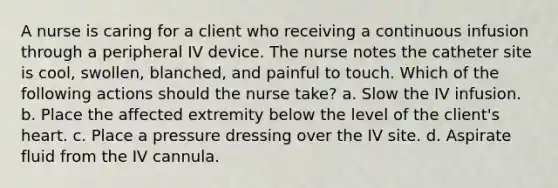 A nurse is caring for a client who receiving a continuous infusion through a peripheral IV device. The nurse notes the catheter site is cool, swollen, blanched, and painful to touch. Which of the following actions should the nurse take? a. Slow the IV infusion. b. Place the affected extremity below the level of the client's heart. c. Place a pressure dressing over the IV site. d. Aspirate fluid from the IV cannula.