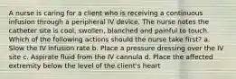 A nurse is caring for a client who is receiving a continuous infusion through a peripheral IV device. The nurse notes the catheter site is cool, swollen, blanched and painful to touch. Which of the following actions should the nurse take first? a. Slow the IV infusion rate b. Place a pressure dressing over the IV site c. Aspirate fluid from the IV cannula d. Place the affected extremity below the level of the client's heart