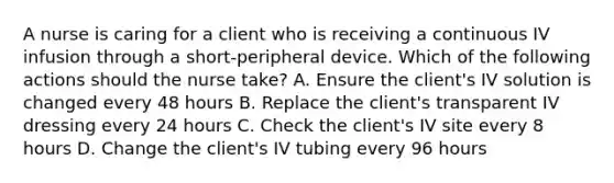 A nurse is caring for a client who is receiving a continuous IV infusion through a short-peripheral device. Which of the following actions should the nurse take? A. Ensure the client's IV solution is changed every 48 hours B. Replace the client's transparent IV dressing every 24 hours C. Check the client's IV site every 8 hours D. Change the client's IV tubing every 96 hours