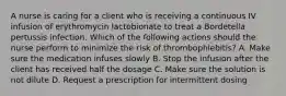 A nurse is caring for a client who is receiving a continuous IV infusion of erythromycin lactobionate to treat a Bordetella pertussis infection. Which of the following actions should the nurse perform to minimize the risk of thrombophlebitis? A. Make sure the medication infuses slowly B. Stop the infusion after the client has received half the dosage C. Make sure the solution is not dilute D. Request a prescription for intermittent dosing