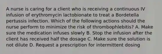 A nurse is caring for a client who is receiving a continuous IV infusion of erythromycin lactobionate to treat a Bordetella pertussis infection. Which of the following actions should the nurse perform to minimize the risk of thrombophlebitis? A. Make sure the medication infuses slowly B. Stop the infusion after the client has received half the dosage C. Make sure the solution is not dilute D. Request a prescription for intermittent dosing