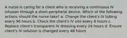 A nurse is caring for a client who is receiving a continuous IV infusion through a short-peripheral device. Which of the following actions should the nurse take? a. Change the client's IV tubing every 96 hours b. Check the client's IV site every 8 hours c. Replace client's transparent IV dressing every 24 hours d. Ensure client's IV solution is changed every 48 hours