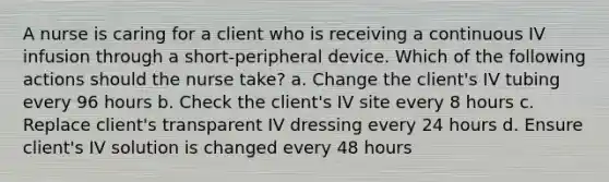 A nurse is caring for a client who is receiving a continuous IV infusion through a short-peripheral device. Which of the following actions should the nurse take? a. Change the client's IV tubing every 96 hours b. Check the client's IV site every 8 hours c. Replace client's transparent IV dressing every 24 hours d. Ensure client's IV solution is changed every 48 hours