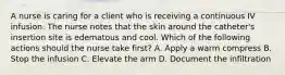 A nurse is caring for a client who is receiving a continuous IV infusion. The nurse notes that the skin around the catheter's insertion site is edematous and cool. Which of the following actions should the nurse take first? A. Apply a warm compress B. Stop the infusion C. Elevate the arm D. Document the infiltration