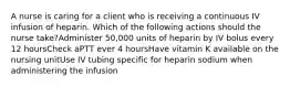 A nurse is caring for a client who is receiving a continuous IV infusion of heparin. Which of the following actions should the nurse take?Administer 50,000 units of heparin by IV bolus every 12 hoursCheck aPTT ever 4 hoursHave vitamin K available on the nursing unitUse IV tubing specific for heparin sodium when administering the infusion