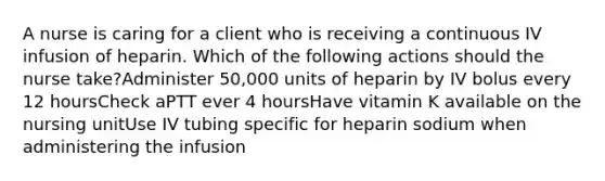 A nurse is caring for a client who is receiving a continuous IV infusion of heparin. Which of the following actions should the nurse take?Administer 50,000 units of heparin by IV bolus every 12 hoursCheck aPTT ever 4 hoursHave vitamin K available on the nursing unitUse IV tubing specific for heparin sodium when administering the infusion