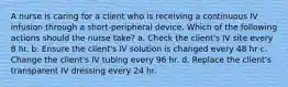 A nurse is caring for a client who is receiving a continuous IV infusion through a short-peripheral device. Which of the following actions should the nurse take? a. Check the client's IV site every 8 hr. b. Ensure the client's IV solution is changed every 48 hr c. Change the client's IV tubing every 96 hr. d. Replace the client's transparent IV dressing every 24 hr.