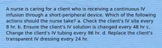 A nurse is caring for a client who is receiving a continuous IV infusion through a short-peripheral device. Which of the following actions should the nurse take? a. Check the client's IV site every 8 hr. b. Ensure the client's IV solution is changed every 48 hr c. Change the client's IV tubing every 96 hr. d. Replace the client's transparent IV dressing every 24 hr.