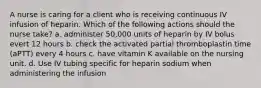 A nurse is caring for a client who is receiving continuous IV infusion of heparin. Which of the following actions should the nurse take? a. administer 50,000 units of heparin by IV bolus evert 12 hours b. check the activated partial thromboplastin time (aPTT) every 4 hours c. have vitamin K available on the nursing unit. d. Use IV tubing specific for heparin sodium when administering the infusion