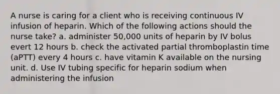 A nurse is caring for a client who is receiving continuous IV infusion of heparin. Which of the following actions should the nurse take? a. administer 50,000 units of heparin by IV bolus evert 12 hours b. check the activated partial thromboplastin time (aPTT) every 4 hours c. have vitamin K available on the nursing unit. d. Use IV tubing specific for heparin sodium when administering the infusion