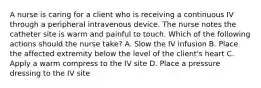 A nurse is caring for a client who is receiving a continuous IV through a peripheral intravenous device. The nurse notes the catheter site is warm and painful to touch. Which of the following actions should the nurse take? A. Slow the IV infusion B. Place the affected extremity below the level of the client's heart C. Apply a warm compress to the IV site D. Place a pressure dressing to the IV site