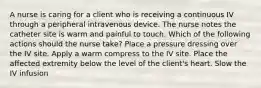 A nurse is caring for a client who is receiving a continuous IV through a peripheral intravenous device. The nurse notes the catheter site is warm and painful to touch. Which of the following actions should the nurse take? Place a pressure dressing over the IV site. Apply a warm compress to the IV site. Place the affected extremity below the level of the client's heart. Slow the IV infusion