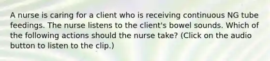 A nurse is caring for a client who is receiving continuous NG tube feedings. The nurse listens to the client's bowel sounds. Which of the following actions should the nurse take? (Click on the audio button to listen to the clip.)