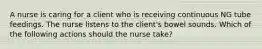 A nurse is caring for a client who is receiving continuous NG tube feedings. The nurse listens to the client's bowel sounds. Which of the following actions should the nurse take?