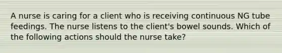 A nurse is caring for a client who is receiving continuous NG tube feedings. The nurse listens to the client's bowel sounds. Which of the following actions should the nurse take?