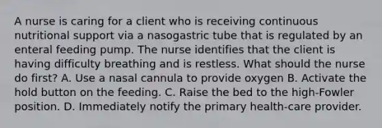 A nurse is caring for a client who is receiving continuous nutritional support via a nasogastric tube that is regulated by an enteral feeding pump. The nurse identifies that the client is having difficulty breathing and is restless. What should the nurse do first? A. Use a nasal cannula to provide oxygen B. Activate the hold button on the feeding. C. Raise the bed to the high-Fowler position. D. Immediately notify the primary health-care provider.