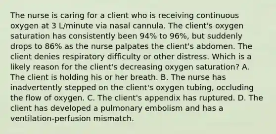 The nurse is caring for a client who is receiving continuous oxygen at 3 L/minute via nasal cannula. The client's oxygen saturation has consistently been 94% to 96%, but suddenly drops to 86% as the nurse palpates the client's abdomen. The client denies respiratory difficulty or other distress. Which is a likely reason for the client's decreasing oxygen saturation? A. The client is holding his or her breath. B. The nurse has inadvertently stepped on the client's oxygen tubing, occluding the flow of oxygen. C. The client's appendix has ruptured. D. The client has developed a pulmonary embolism and has a ventilation-perfusion mismatch.