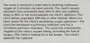 The nurse is caring for a client who is receiving continuous oxygen at 3 L/minute via nasal cannula. The client's oxygen saturation has consistently been 94% to 96%, but suddenly drops to 86% as the nurse palpates the client's abdomen. The client denies respiratory difficulty or other distress. Which is a likely reason for the client's decreasing oxygen saturation? -The client has developed a pulmonary embolism and has a ventilation-perfusion mismatch. -The nurse has inadvertently stepped on the client's oxygen tubing, occluding the flow of oxygen. -The client is holding his or her breath. -The client's appendix has ruptured.