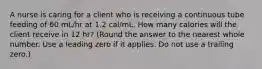 A nurse is caring for a client who is receiving a continuous tube feeding of 60 mL/hr at 1.2 cal/mL. How many calories will the client receive in 12 hr? (Round the answer to the nearest whole number. Use a leading zero if it applies. Do not use a trailing zero.)