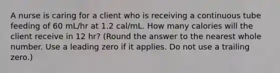 A nurse is caring for a client who is receiving a continuous tube feeding of 60 mL/hr at 1.2 cal/mL. How many calories will the client receive in 12 hr? (Round the answer to the nearest whole number. Use a leading zero if it applies. Do not use a trailing zero.)