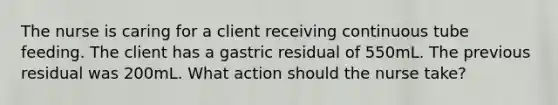 The nurse is caring for a client receiving continuous tube feeding. The client has a gastric residual of 550mL. The previous residual was 200mL. What action should the nurse take?