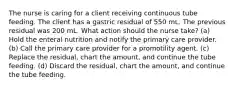 The nurse is caring for a client receiving continuous tube feeding. The client has a gastric residual of 550 mL. The previous residual was 200 mL. What action should the nurse take? (a) Hold the enteral nutrition and notify the primary care provider. (b) Call the primary care provider for a promotility agent. (c) Replace the residual, chart the amount, and continue the tube feeding. (d) Discard the residual, chart the amount, and continue the tube feeding.