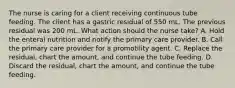 The nurse is caring for a client receiving continuous tube feeding. The client has a gastric residual of 550 mL. The previous residual was 200 mL. What action should the nurse take? A. Hold the enteral nutrition and notify the primary care provider. B. Call the primary care provider for a promotility agent. C. Replace the residual, chart the amount, and continue the tube feeding. D. Discard the residual, chart the amount, and continue the tube feeding.