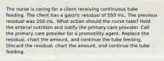 The nurse is caring for a client receiving continuous tube feeding. The client has a gastric residual of 550 mL. The previous residual was 200 mL. What action should the nurse take? Hold the enteral nutrition and notify the primary care provider. Call the primary care provider for a promotility agent. Replace the residual, chart the amount, and continue the tube feeding. Discard the residual, chart the amount, and continue the tube feeding.