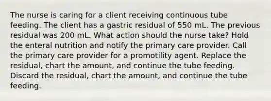 The nurse is caring for a client receiving continuous tube feeding. The client has a gastric residual of 550 mL. The previous residual was 200 mL. What action should the nurse take? Hold the enteral nutrition and notify the primary care provider. Call the primary care provider for a promotility agent. Replace the residual, chart the amount, and continue the tube feeding. Discard the residual, chart the amount, and continue the tube feeding.