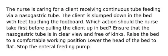 The nurse is caring for a client receiving continuous tube feeding via a nasogastric tube. The client is slumped down in the bed with feet touching the footboard. Which action should the nurse take first before pulling the client up in bed? Ensure that the nasogastric tube is in clear view and free of kinks. Raise the bed to a comfortable working position Lower the head of the bed to flat. Stop the enteral feeding pump.