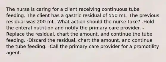 The nurse is caring for a client receiving continuous tube feeding. The client has a gastric residual of 550 mL. The previous residual was 200 mL. What action should the nurse take? -Hold the enteral nutrition and notify the primary care provider. -Replace the residual, chart the amount, and continue the tube feeding. -Discard the residual, chart the amount, and continue the tube feeding. -Call the primary care provider for a promotility agent.