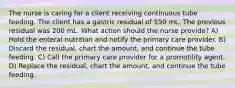 The nurse is caring for a client receiving continuous tube feeding. The client has a gastric residual of 550 mL. The previous residual was 200 mL. What action should the nurse provide? A) Hold the enteral nutrition and notify the primary care provider. B) Discard the residual, chart the amount, and continue the tube feeding. C) Call the primary care provider for a promotility agent. D) Replace the residual, chart the amount, and continue the tube feeding.