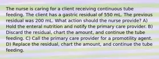 The nurse is caring for a client receiving continuous tube feeding. The client has a gastric residual of 550 mL. The previous residual was 200 mL. What action should the nurse provide? A) Hold the enteral nutrition and notify the primary care provider. B) Discard the residual, chart the amount, and continue the tube feeding. C) Call the primary care provider for a promotility agent. D) Replace the residual, chart the amount, and continue the tube feeding.