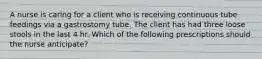 A nurse is caring for a client who is receiving continuous tube feedings via a gastrostomy tube. The client has had three loose stools in the last 4 hr. Which of the following prescriptions should the nurse anticipate?