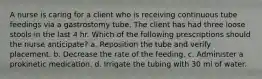 A nurse is caring for a client who is receiving continuous tube feedings via a gastrostomy tube. The client has had three loose stools in the last 4 hr. Which of the following prescriptions should the nurse anticipate? a. Reposition the tube and verify placement. b. Decrease the rate of the feeding. c. Administer a prokinetic medication. d. Irrigate the tubing with 30 ml of water.