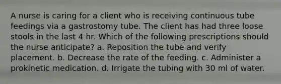 A nurse is caring for a client who is receiving continuous tube feedings via a gastrostomy tube. The client has had three loose stools in the last 4 hr. Which of the following prescriptions should the nurse anticipate? a. Reposition the tube and verify placement. b. Decrease the rate of the feeding. c. Administer a prokinetic medication. d. Irrigate the tubing with 30 ml of water.