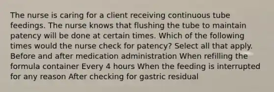 The nurse is caring for a client receiving continuous tube feedings. The nurse knows that flushing the tube to maintain patency will be done at certain times. Which of the following times would the nurse check for patency? Select all that apply. Before and after medication administration When refilling the formula container Every 4 hours When the feeding is interrupted for any reason After checking for gastric residual